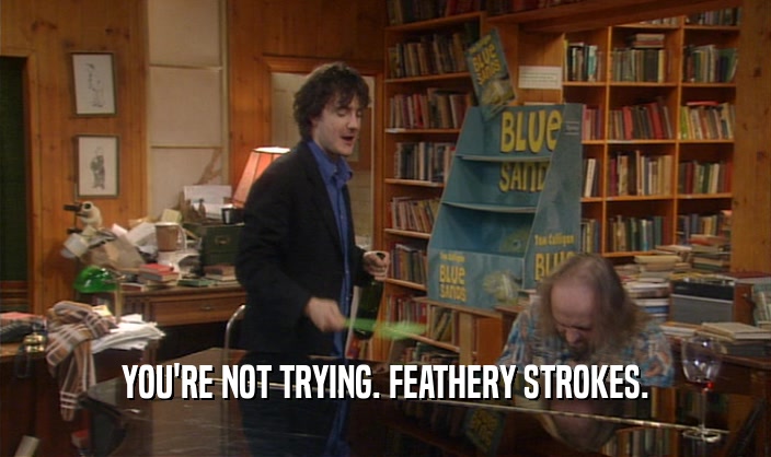 YOU'RE NOT TRYING. FEATHERY STROKES.
  