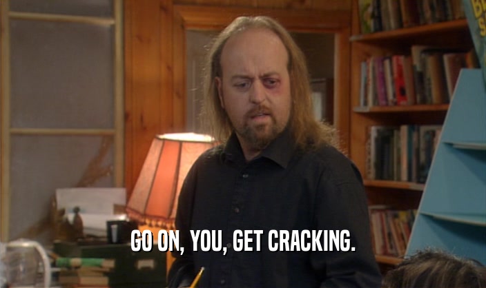 GO ON, YOU, GET CRACKING.
  