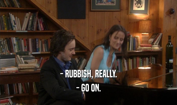 - RUBBISH, REALLY.
 - GO ON.
 