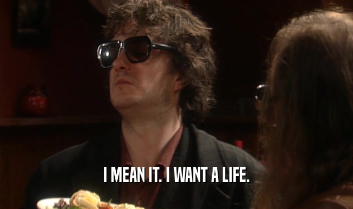 I MEAN IT. I WANT A LIFE.  