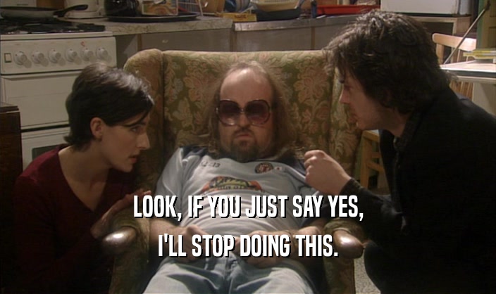 LOOK, IF YOU JUST SAY YES, I'LL STOP DOING THIS. 