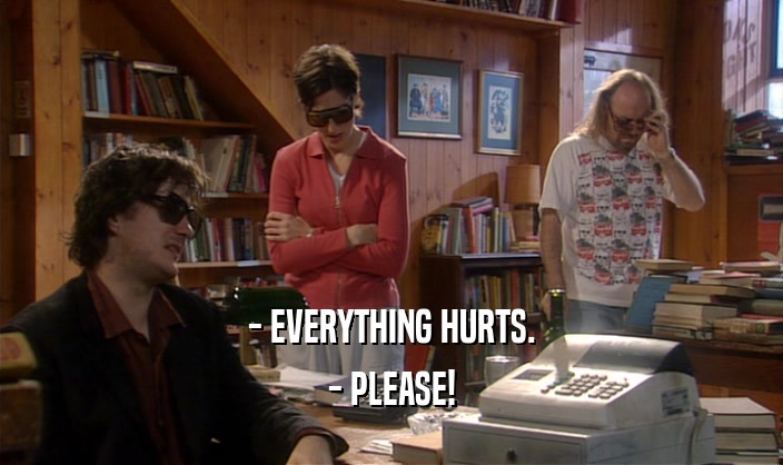 - EVERYTHING HURTS.
 - PLEASE!
 