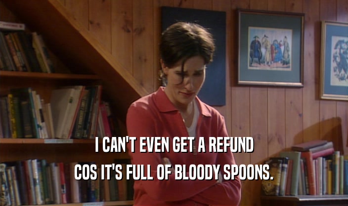 I CAN'T EVEN GET A REFUND
 COS IT'S FULL OF BLOODY SPOONS.
 