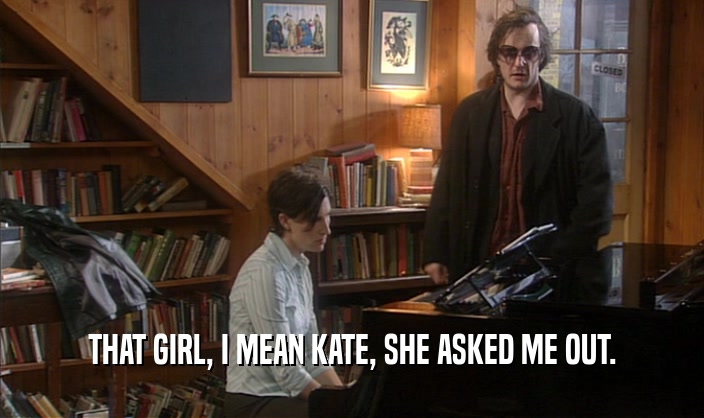 THAT GIRL, I MEAN KATE, SHE ASKED ME OUT.
  