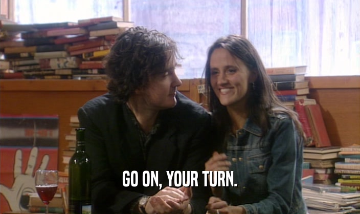 GO ON, YOUR TURN.  