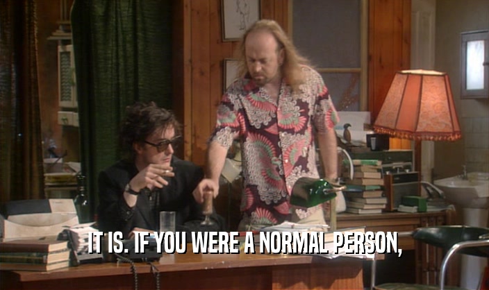 IT IS. IF YOU WERE A NORMAL PERSON,  
