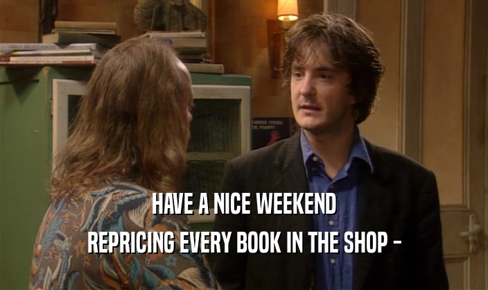 HAVE A NICE WEEKEND
 REPRICING EVERY BOOK IN THE SHOP -
 