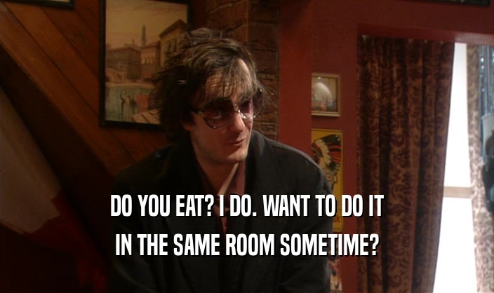 DO YOU EAT? I DO. WANT TO DO IT
 IN THE SAME ROOM SOMETIME?
 