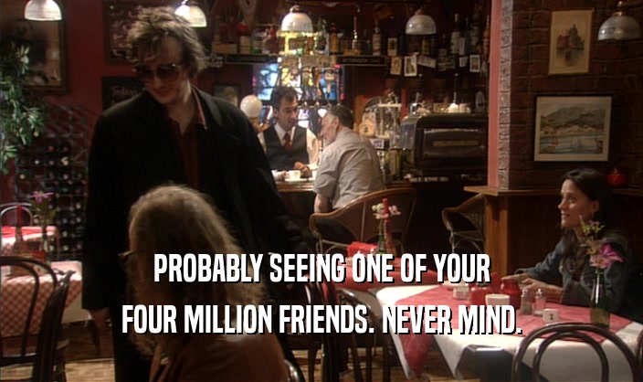 PROBABLY SEEING ONE OF YOUR
 FOUR MILLION FRIENDS. NEVER MIND.
 