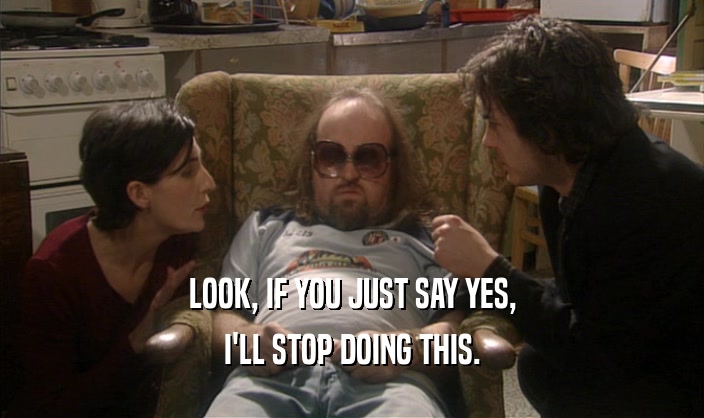 LOOK, IF YOU JUST SAY YES, I'LL STOP DOING THIS. 