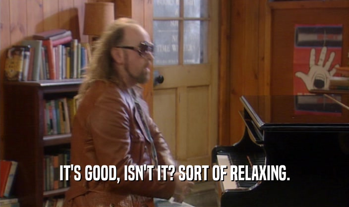 IT'S GOOD, ISN'T IT? SORT OF RELAXING.  