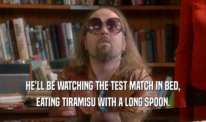 HE'LL BE WATCHING THE TEST MATCH IN BED, EATING TIRAMISU WITH A LONG SPOON. 