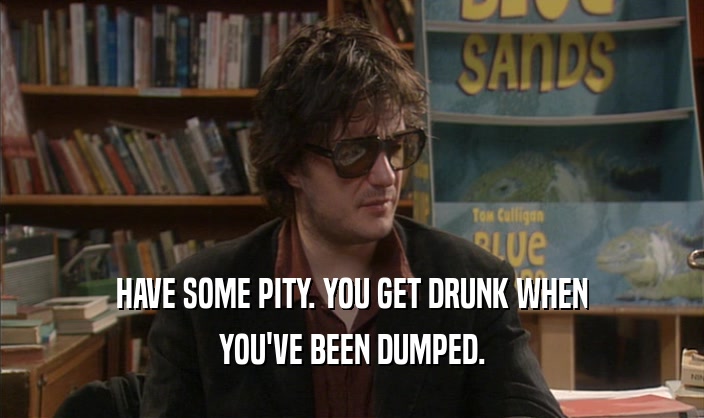 HAVE SOME PITY. YOU GET DRUNK WHEN
 YOU'VE BEEN DUMPED.
 