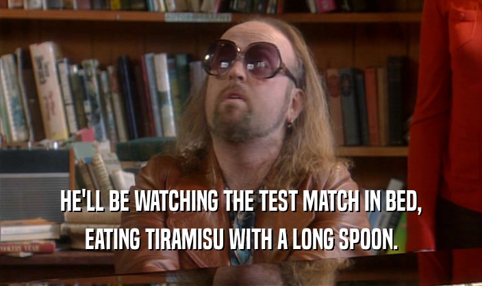 HE'LL BE WATCHING THE TEST MATCH IN BED, EATING TIRAMISU WITH A LONG SPOON. 