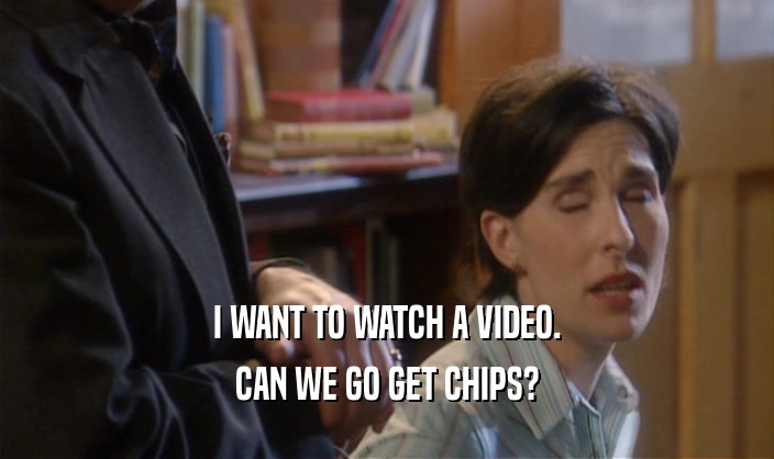 I WANT TO WATCH A VIDEO. CAN WE GO GET CHIPS? 