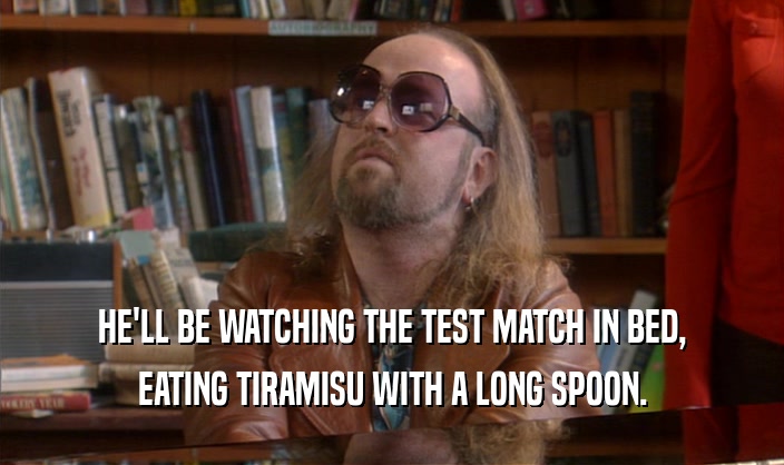 HE'LL BE WATCHING THE TEST MATCH IN BED, EATING TIRAMISU WITH A LONG SPOON. 