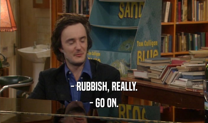 - RUBBISH, REALLY.
 - GO ON.
 