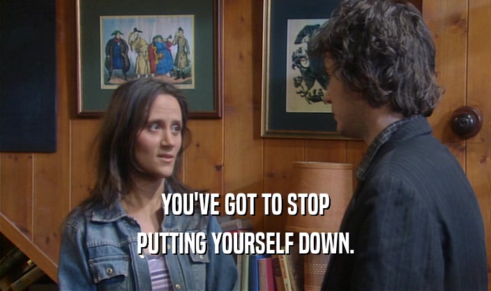 YOU'VE GOT TO STOP PUTTING YOURSELF DOWN. 