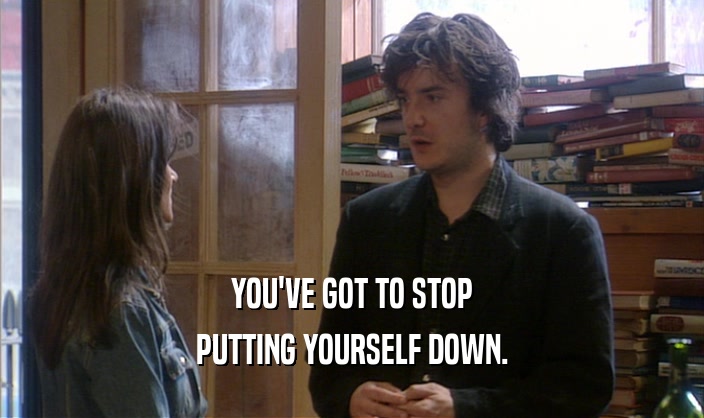 YOU'VE GOT TO STOP PUTTING YOURSELF DOWN. 