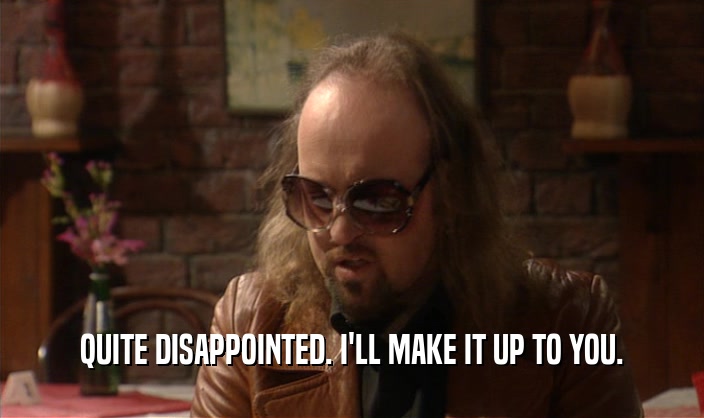 QUITE DISAPPOINTED. I'LL MAKE IT UP TO YOU.  