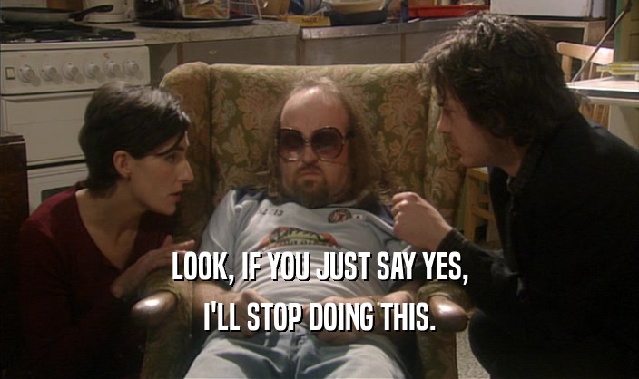 LOOK, IF YOU JUST SAY YES, I'LL STOP DOING THIS. 