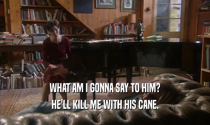 WHAT AM I GONNA SAY TO HIM? HE'LL KILL ME WITH HIS CANE. 