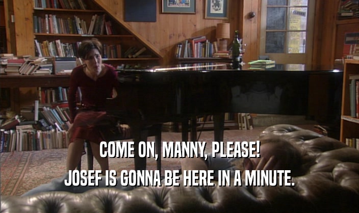 COME ON, MANNY, PLEASE!
 JOSEF IS GONNA BE HERE IN A MINUTE.
 