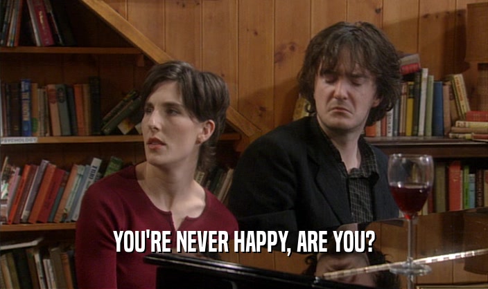 YOU'RE NEVER HAPPY, ARE YOU?  