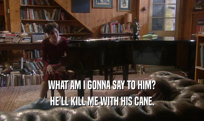 WHAT AM I GONNA SAY TO HIM? HE'LL KILL ME WITH HIS CANE. 