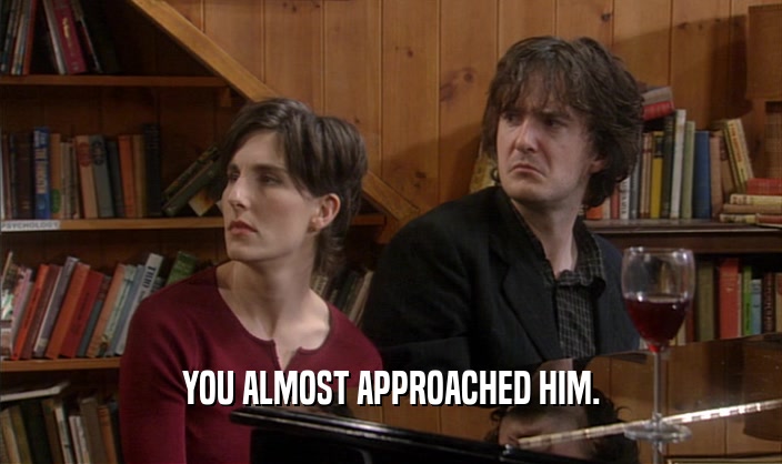 YOU ALMOST APPROACHED HIM.  