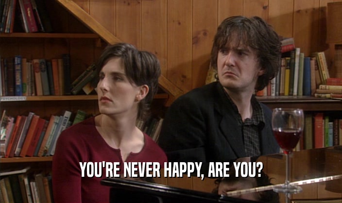 YOU'RE NEVER HAPPY, ARE YOU?  