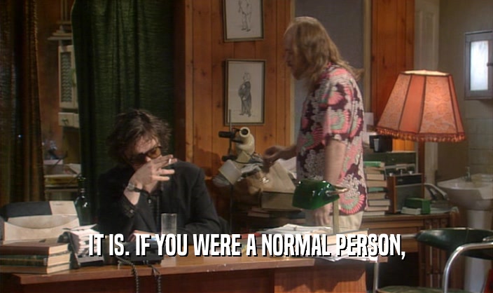 IT IS. IF YOU WERE A NORMAL PERSON,  