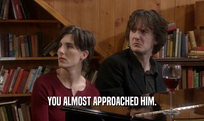 YOU ALMOST APPROACHED HIM.  