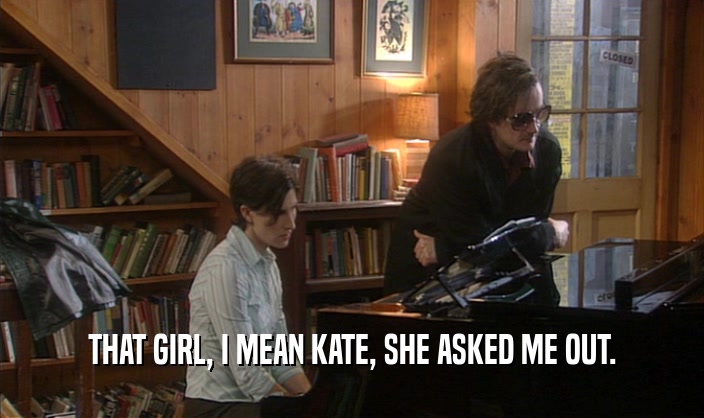 THAT GIRL, I MEAN KATE, SHE ASKED ME OUT.  