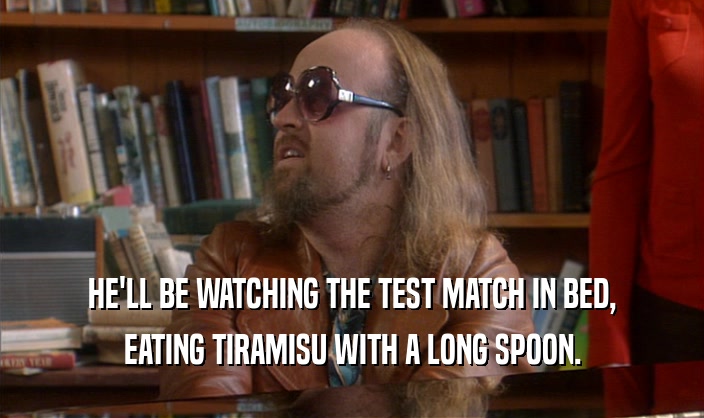 HE'LL BE WATCHING THE TEST MATCH IN BED, EATING TIRAMISU WITH A LONG SPOON. 