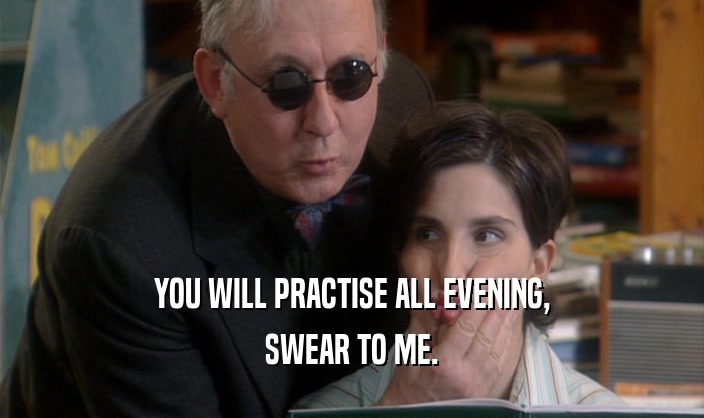 YOU WILL PRACTISE ALL EVENING,
 SWEAR TO ME.
 
