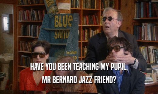HAVE YOU BEEN TEACHING MY PUPIL,
 MR BERNARD JAZZ FRIEND?
 