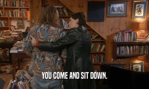 YOU COME AND SIT DOWN.  