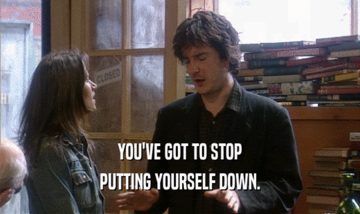 YOU'VE GOT TO STOP PUTTING YOURSELF DOWN. 