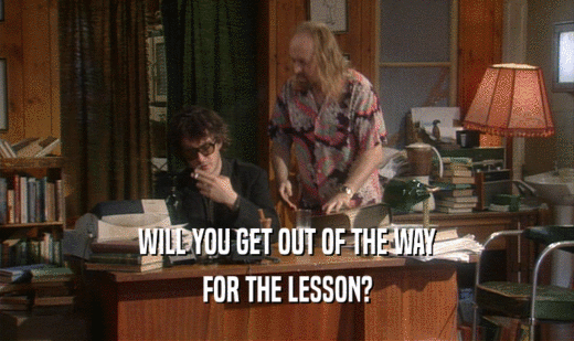 WILL YOU GET OUT OF THE WAY
 FOR THE LESSON?
 