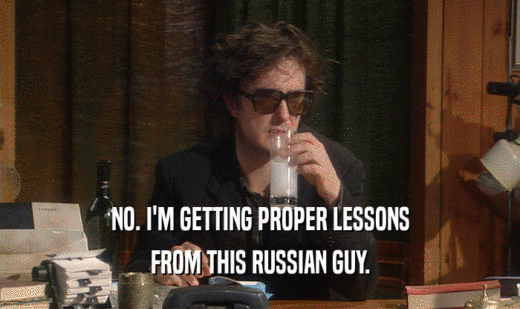 NO. I'M GETTING PROPER LESSONS FROM THIS RUSSIAN GUY. 