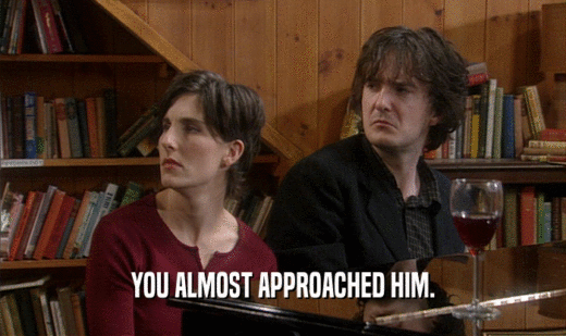 YOU ALMOST APPROACHED HIM.  