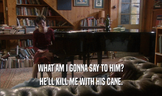 WHAT AM I GONNA SAY TO HIM? HE'LL KILL ME WITH HIS CANE. 