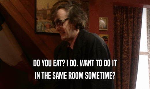 DO YOU EAT? I DO. WANT TO DO IT
 IN THE SAME ROOM SOMETIME?
 