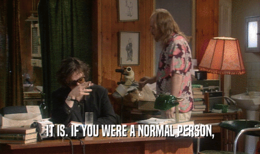 IT IS. IF YOU WERE A NORMAL PERSON,  