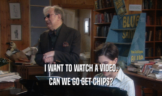 I WANT TO WATCH A VIDEO. CAN WE GO GET CHIPS? 