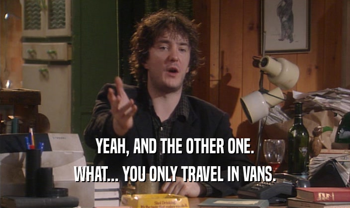 YEAH, AND THE OTHER ONE.
 WHAT... YOU ONLY TRAVEL IN VANS.
 