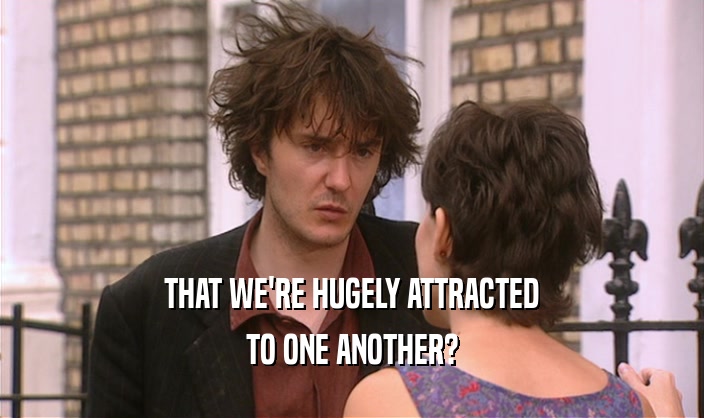 THAT WE'RE HUGELY ATTRACTED TO ONE ANOTHER? 