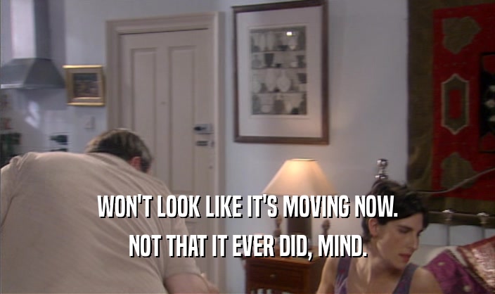 WON'T LOOK LIKE IT'S MOVING NOW. NOT THAT IT EVER DID, MIND. 