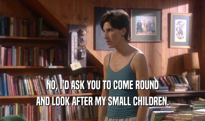 NO, I'D ASK YOU TO COME ROUND AND LOOK AFTER MY SMALL CHILDREN. 